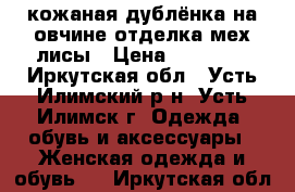 кожаная дублёнка на овчине,отделка-мех лисы › Цена ­ 38 000 - Иркутская обл., Усть-Илимский р-н, Усть-Илимск г. Одежда, обувь и аксессуары » Женская одежда и обувь   . Иркутская обл.